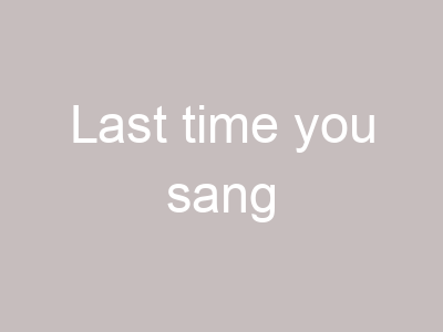 Last time you sang