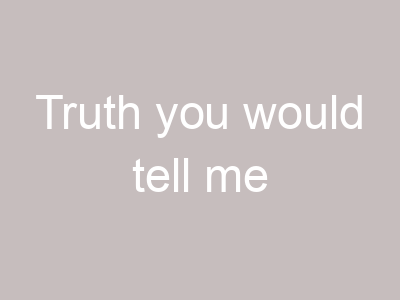Truth you would tell me